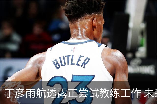 丁彦雨航透露正尝试教练工作 未来或投身青少年篮球事业