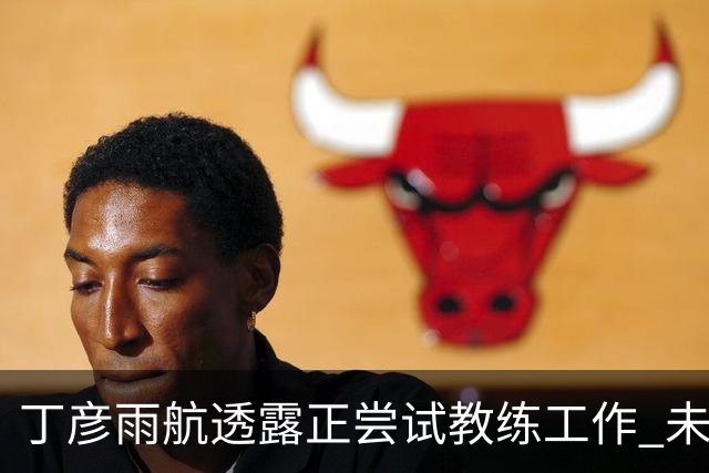 丁彦雨航透露正尝试教练工作 未来或投身青少年篮球事业