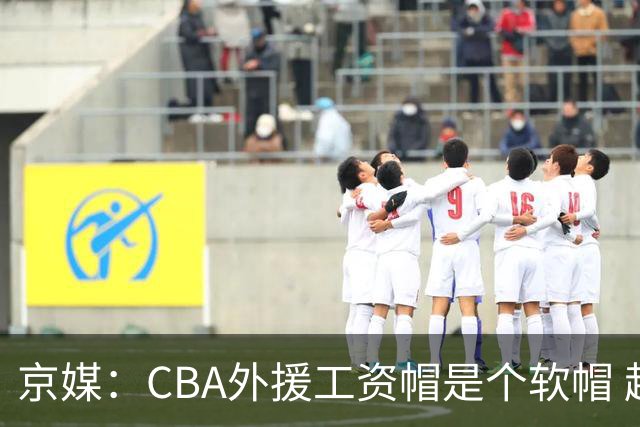 京媒：CBA外援工资帽是个软帽 超了只需额外缴纳调节费 并不违规