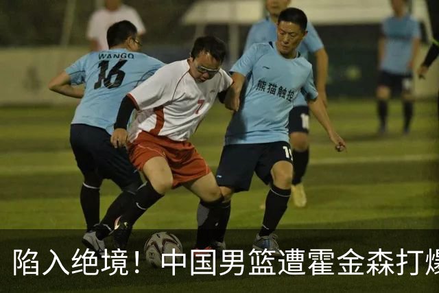 陷入绝境！中国男篮遭霍金森打爆 末轮不胜将无缘世界杯